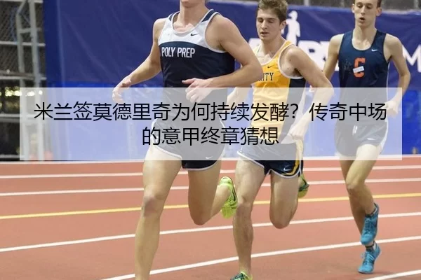米兰签莫德里奇为何持续发酵？传奇中场的意甲终章猜想